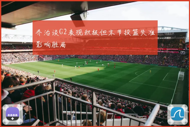 乔治谈G2表现积极但末节投篮失准影响胜局