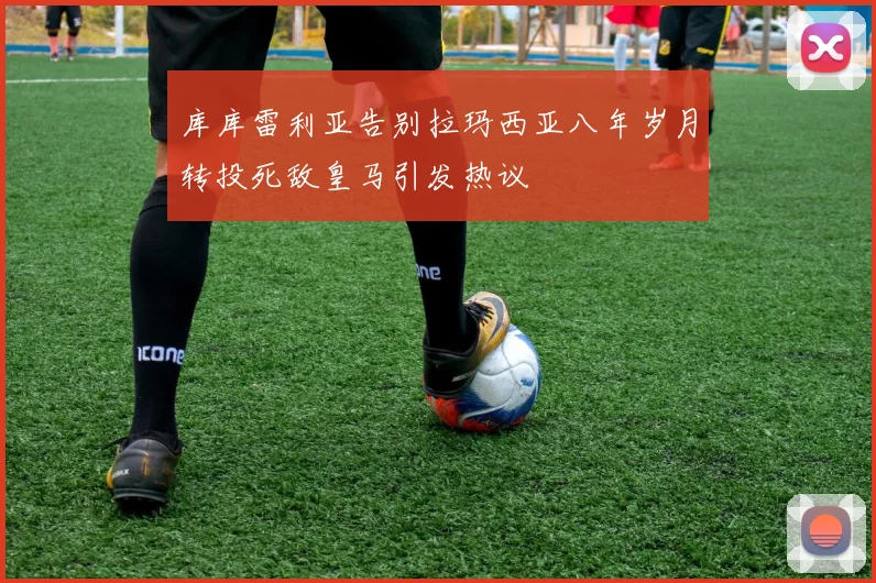 库库雷利亚告别拉玛西亚八年岁月转投死敌皇马引发热议