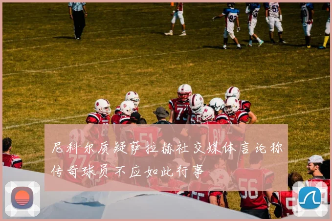 尼科尔质疑萨拉赫社交媒体言论称传奇球员不应如此行事