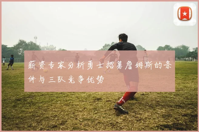 薪资专家分析勇士招募詹姆斯的条件与三队竞争优势