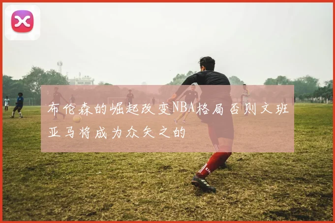 布伦森的崛起改变NBA格局否则文班亚马将成为众矢之的