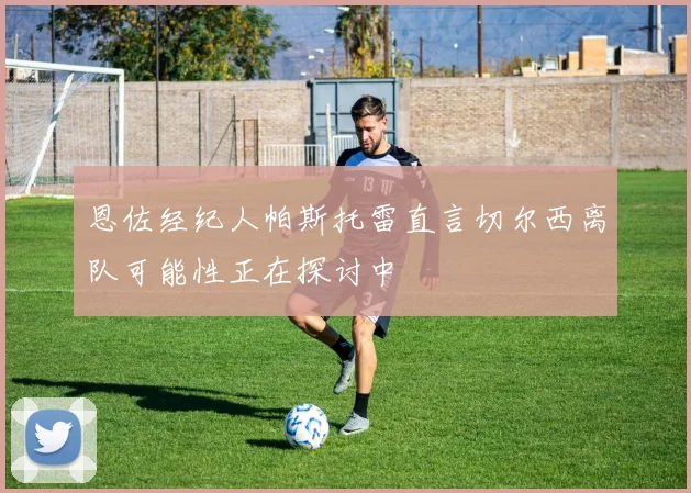 恩佐经纪人帕斯托雷直言切尔西离队可能性正在探讨中