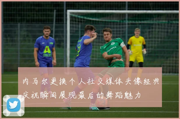 内马尔更换个人社交媒体头像经典庆祝瞬间展现最后的舞蹈魅力