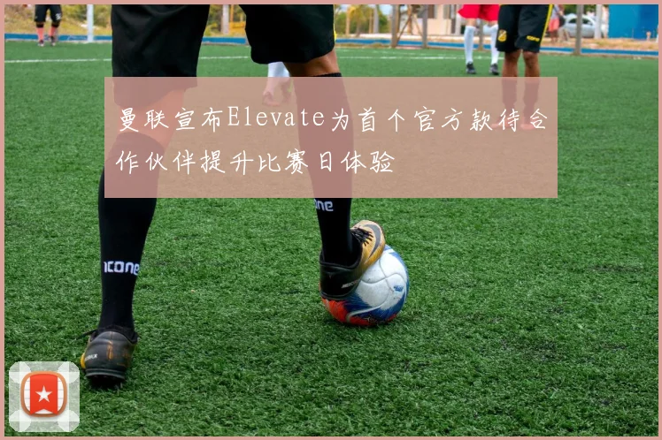 曼联宣布Elevate为首个官方款待合作伙伴提升比赛日体验
