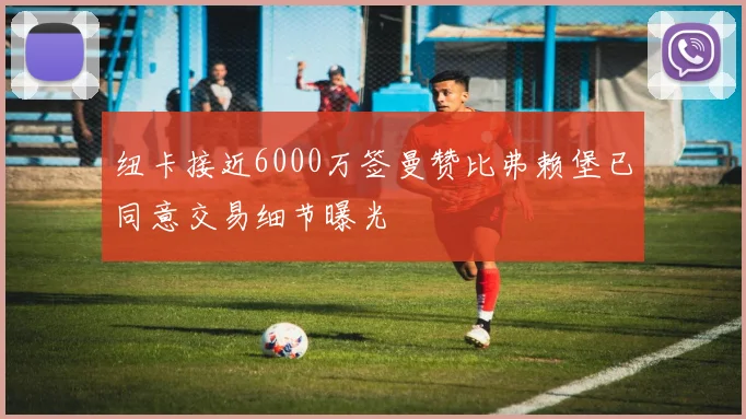 纽卡接近6000万签曼赞比弗赖堡已同意交易细节曝光