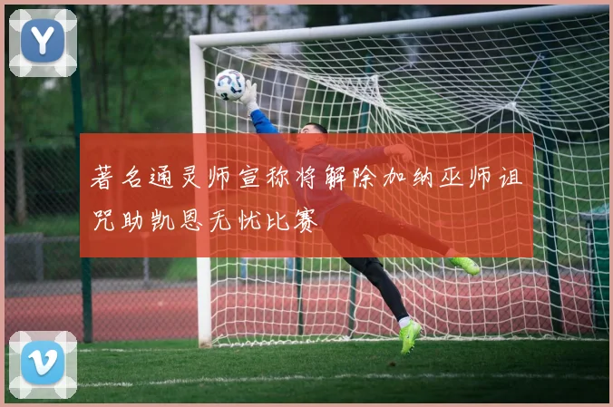 著名通灵师宣称将解除加纳巫师诅咒助凯恩无忧比赛
