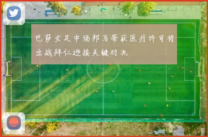 巴萨女足中场邦马蒂获医疗许可将出战拜仁迎接关键对决